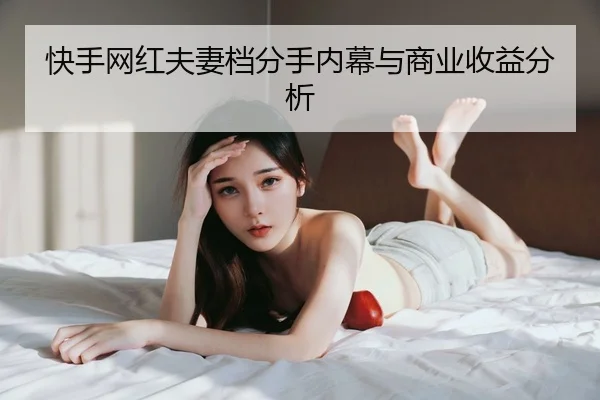 快手网红夫妻档分手内幕与商业收益分析